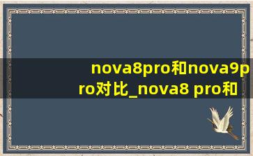 nova8pro和nova9pro对比_nova8 pro和nova9 pro的对比